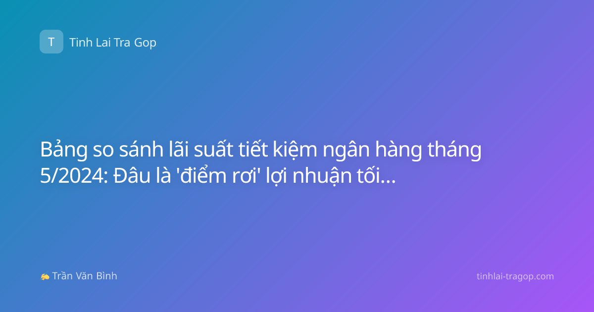 Bảng so sánh lãi suất tiết kiệm ngân hàng tháng 5/2024: Đâu là 'điểm rơi' lợi nhuận tối ưu cho dòng tiền nhàn rỗi?