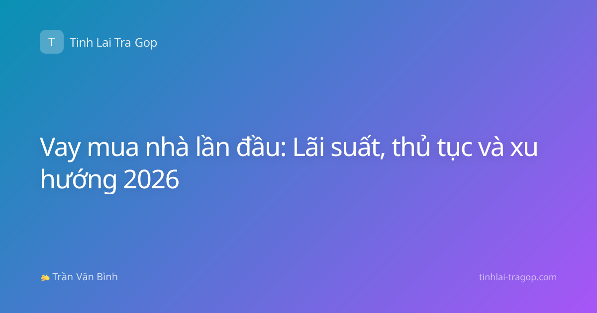 Vay mua nhà lần đầu: Lãi suất, thủ tục và xu hướng 2026